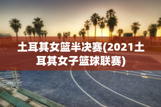 土耳其女篮半决赛(2021土耳其女子篮球联赛)