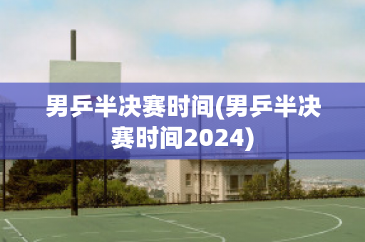 男乒半决赛时间(男乒半决赛时间2024)