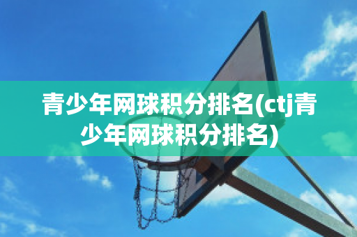 青少年网球积分排名(ctj青少年网球积分排名)