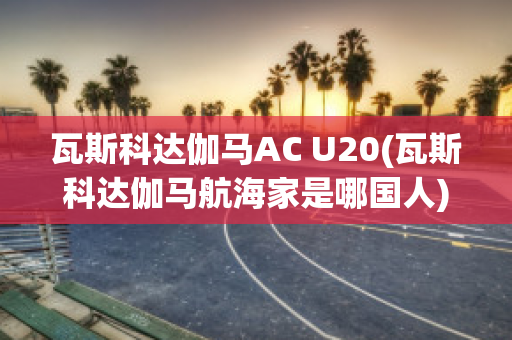 瓦斯科达伽马AC U20(瓦斯科达伽马航海家是哪国人)