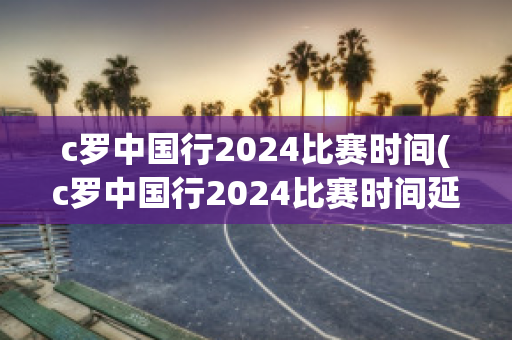 c罗中国行2024比赛时间(c罗中国行2024比赛时间延期)