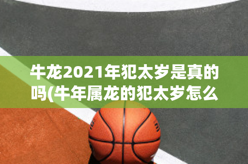 牛龙2021年犯太岁是真的吗(牛年属龙的犯太岁怎么化解)