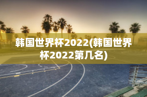 韩国世界杯2022(韩国世界杯2022第几名)