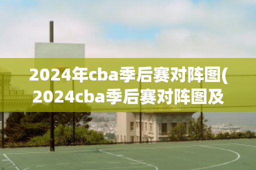 2024年cba季后赛对阵图(2024cba季后赛对阵图及时间)