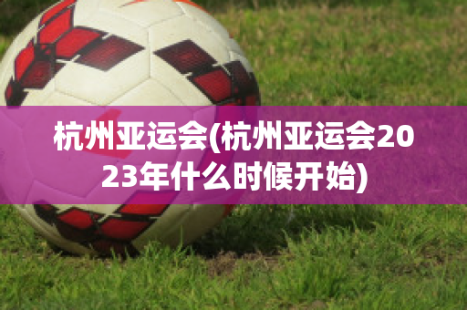 杭州亚运会(杭州亚运会2023年什么时候开始)