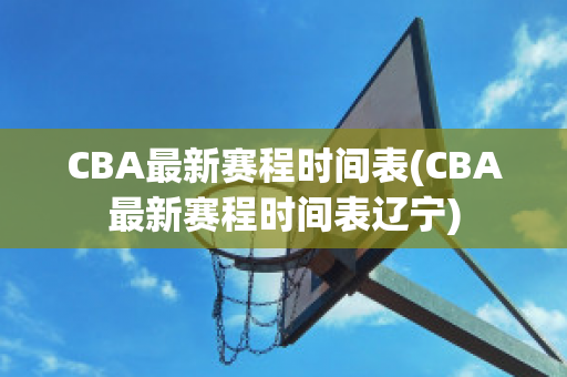 CBA最新赛程时间表(CBA最新赛程时间表辽宁)