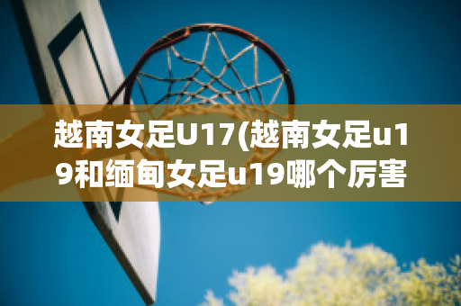 越南女足U17(越南女足u19和缅甸女足u19哪个厉害)