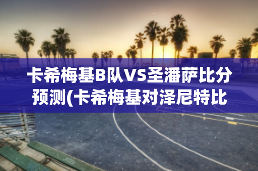 卡希梅基B队VS圣潘萨比分预测(卡希梅基对泽尼特比分预测)