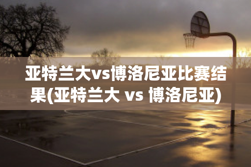 亚特兰大vs博洛尼亚比赛结果(亚特兰大 vs 博洛尼亚)