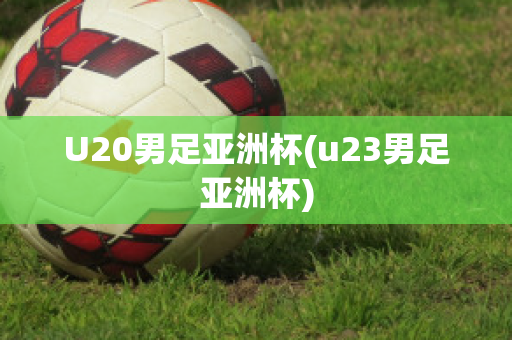 U20男足亚洲杯(u23男足亚洲杯)