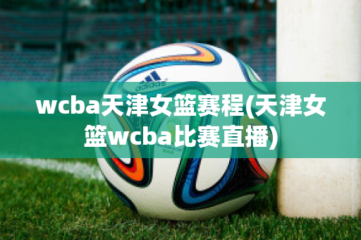 wcba天津女篮赛程(天津女篮wcba比赛直播)