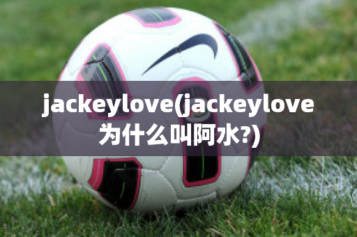 jackeylove(jackeylove为什么叫阿水?)