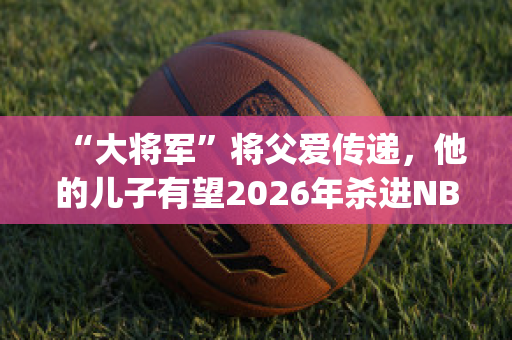 “大将军”将父爱传递，他的儿子有望2026年杀进NBA(大将军的儿子叫什么)