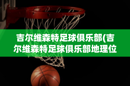 吉尔维森特足球俱乐部(吉尔维森特足球俱乐部地理位置)