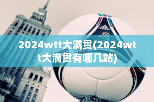 2024wtt大满贯(2024wtt大满贯有哪几站)