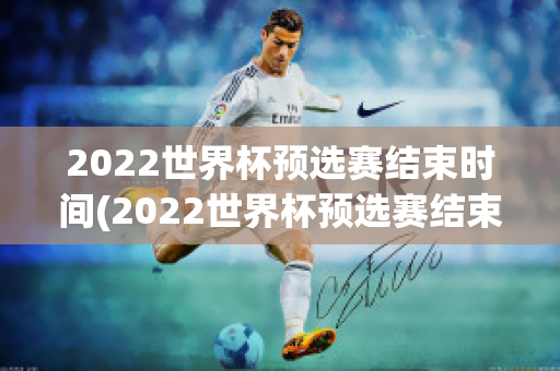 2022世界杯预选赛结束时间(2022世界杯预选赛结束时间是几点)