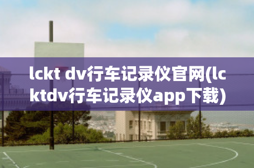 lckt dv行车记录仪官网(lcktdv行车记录仪app下载)