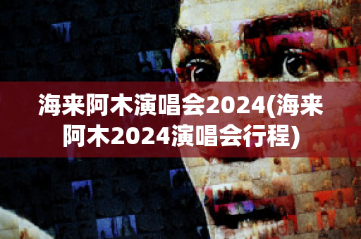 海来阿木演唱会2024(海来阿木2024演唱会行程)