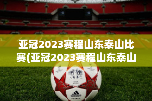 亚冠2023赛程山东泰山比赛(亚冠2023赛程山东泰山比赛时间)