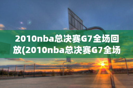 2010nba总决赛G7全场回放(2010nba总决赛G7全场回放高清)