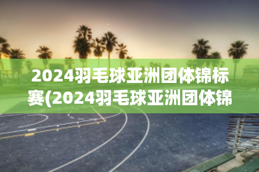 2024羽毛球亚洲团体锦标赛(2024羽毛球亚洲团体锦标赛赛程)