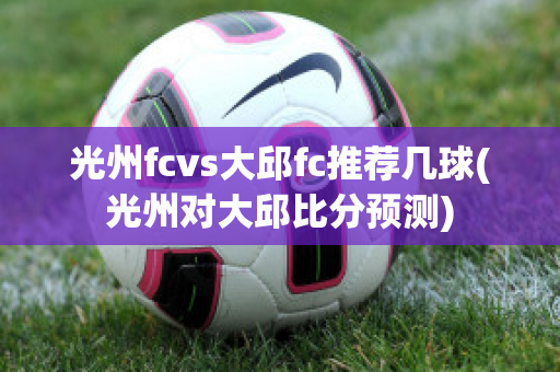 光州fcvs大邱fc推荐几球(光州对大邱比分预测)