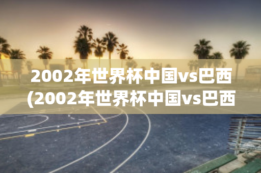 2002年世界杯中国vs巴西(2002年世界杯中国vs巴西几比几)