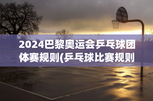 2024巴黎奥运会乒乓球团体赛规则(乒乓球比赛规则)