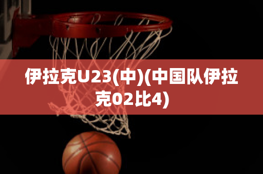 伊拉克U23(中)(中国队伊拉克02比4)