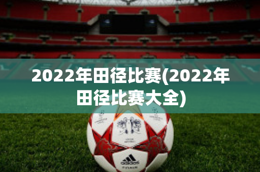 2022年田径比赛(2022年田径比赛大全)