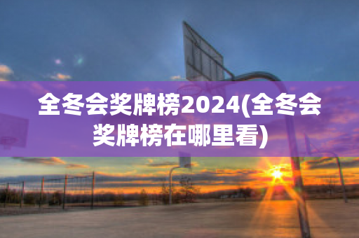 全冬会奖牌榜2024(全冬会奖牌榜在哪里看)