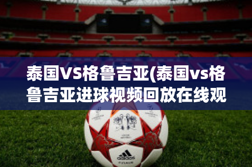 泰国VS格鲁吉亚(泰国vs格鲁吉亚进球视频回放在线观看)