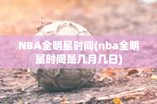 NBA全明星时间(nba全明星时间是几月几日)