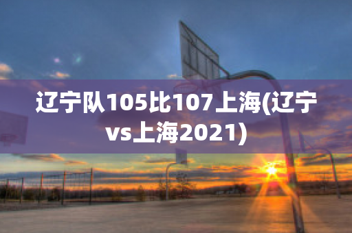 辽宁队105比107上海(辽宁vs上海2021)