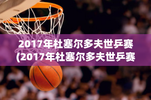 2017年杜塞尔多夫世乒赛(2017年杜塞尔多夫世乒赛男单决赛回放)