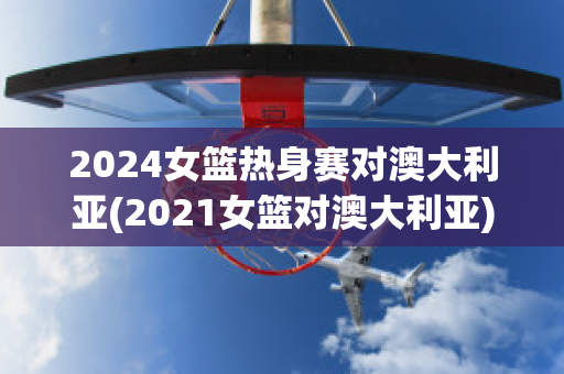 2024女篮热身赛对澳大利亚(2021女篮对澳大利亚)