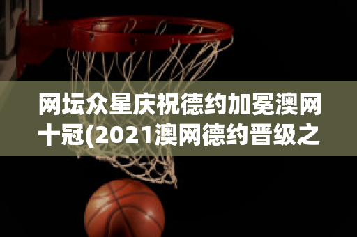 网坛众星庆祝德约加冕澳网十冠(2021澳网德约晋级之路)