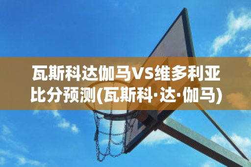 瓦斯科达伽马VS维多利亚比分预测(瓦斯科·达·伽马)