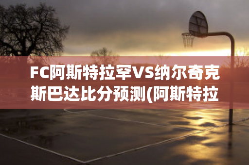 FC阿斯特拉罕VS纳尔奇克斯巴达比分预测(阿斯特拉罕市)