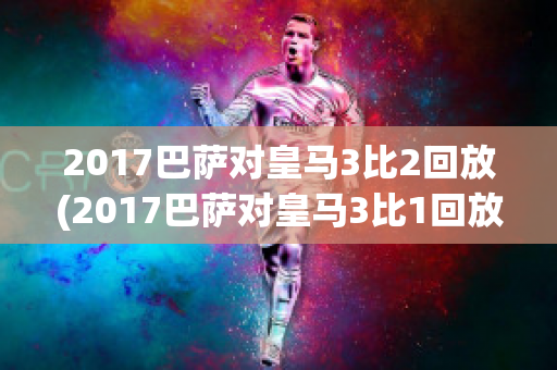 2017巴萨对皇马3比2回放(2017巴萨对皇马3比1回放)