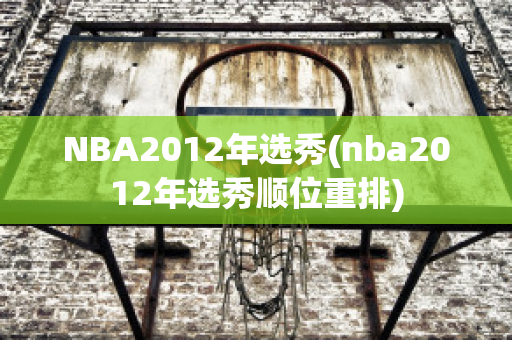 NBA2012年选秀(nba2012年选秀顺位重排)