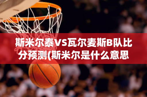 斯米尔泰VS瓦尔麦斯B队比分预测(斯米尔是什么意思)