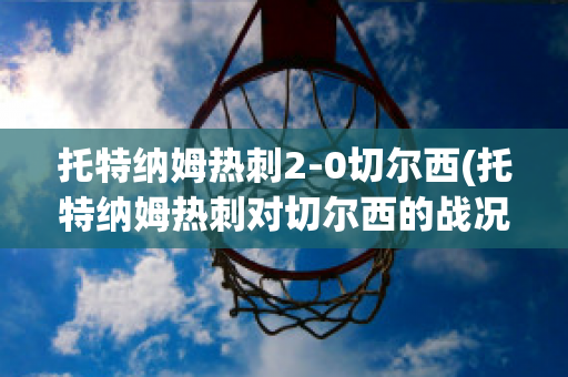 托特纳姆热刺2-0切尔西(托特纳姆热刺对切尔西的战况结果)