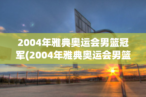 2004年雅典奥运会男篮冠军(2004年雅典奥运会男篮冠军是哪个国家)