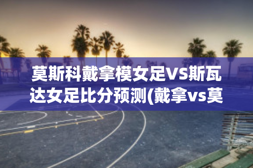 莫斯科戴拿模女足VS斯瓦达女足比分预测(戴拿vs莫奈拉女王)