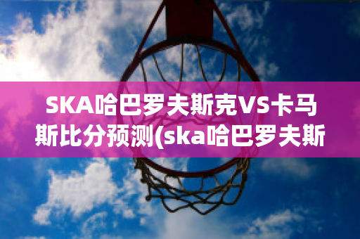 SKA哈巴罗夫斯克VS卡马斯比分预测(ska哈巴罗夫斯克vs阿斯特拉)