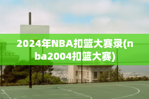 2024年NBA扣篮大赛录(nba2004扣篮大赛)