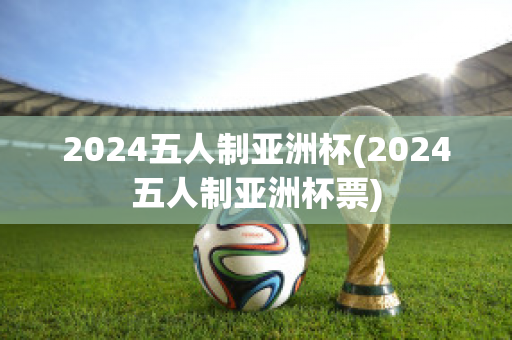 2024五人制亚洲杯(2024五人制亚洲杯票)