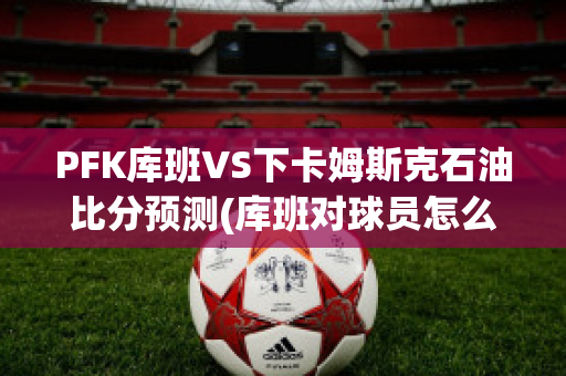 PFK库班VS下卡姆斯克石油比分预测(库班对球员怎么样)