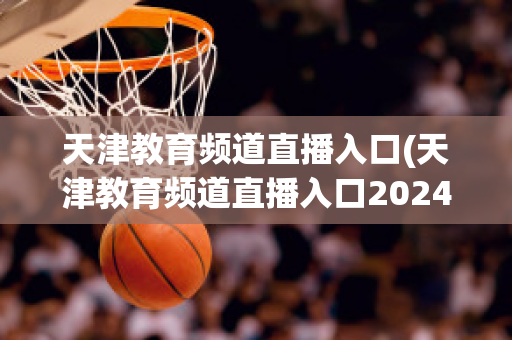 天津教育频道直播入口(天津教育频道直播入口2024)